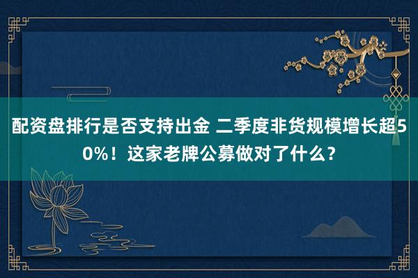 配资盘排行是否支持出金 二季度非货规模增长超50%!这家老牌公募做对了什么?