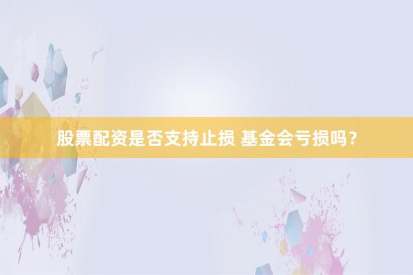 股票配资是否支持止损 基金会亏损吗？