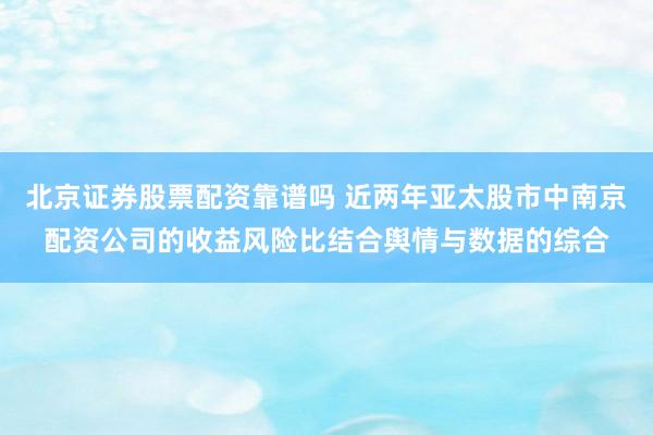 北京证券股票配资靠谱吗 近两年亚太股市中南京配资公司的收益风险比结合舆情与数据的综合