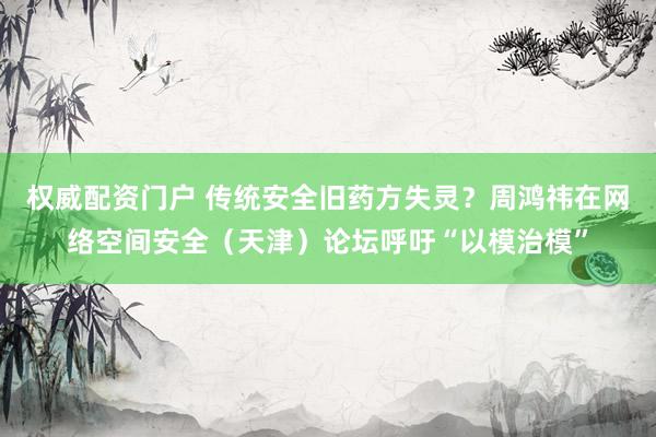 权威配资门户 传统安全旧药方失灵？周鸿祎在网络空间安全（天津）论坛呼吁“以模治模”