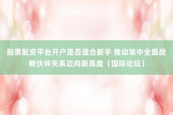 股票配资平台开户是否适合新手 推动埃中全面战略伙伴关系迈向新高度（国际论坛）