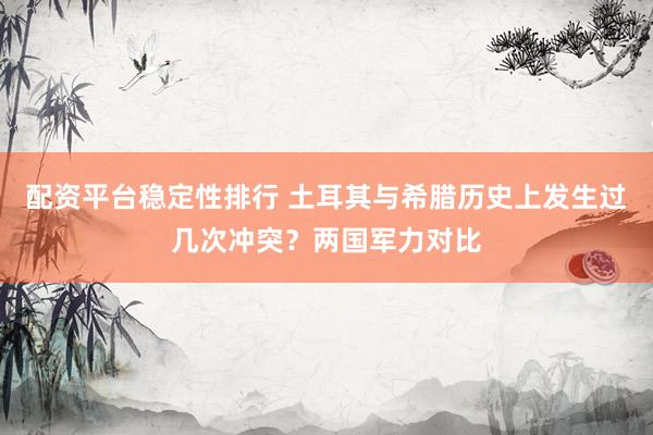 配资平台稳定性排行 土耳其与希腊历史上发生过几次冲突？两国军力对比