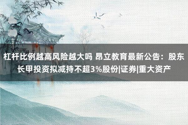 杠杆比例越高风险越大吗 昂立教育最新公告：股东长甲投资拟减持不超3%股份|证券|重大资产