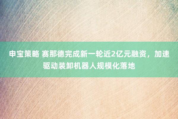 申宝策略 赛那德完成新一轮近2亿元融资，加速驱动装卸机器人规模化落地