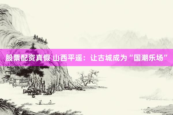 股票配资真假 山西平遥：让古城成为“国潮乐场”
