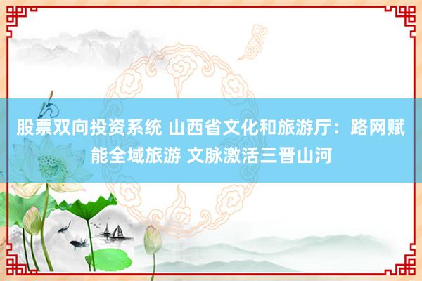 股票双向投资系统 山西省文化和旅游厅：路网赋能全域旅游 文脉激活三晋山河