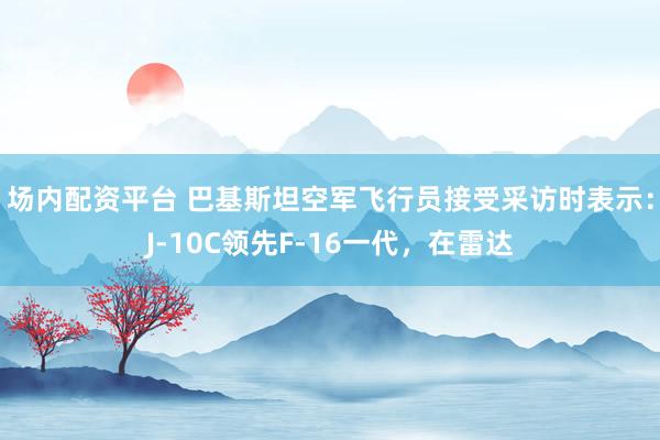 场内配资平台 巴基斯坦空军飞行员接受采访时表示：J-10C领先F-16一代，在雷达