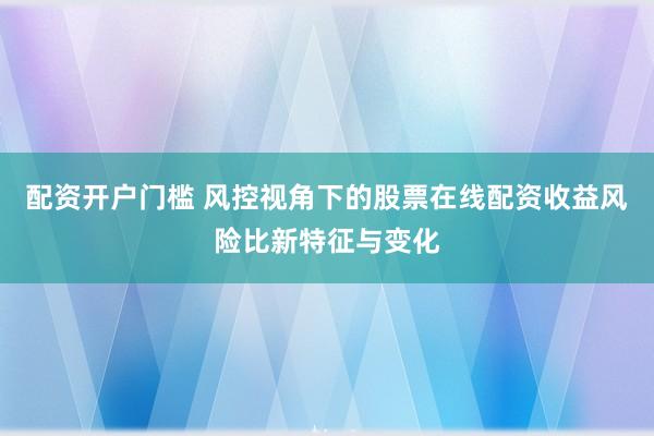 配资开户门槛 风控视角下的股票在线配资收益风险比新特征与变化