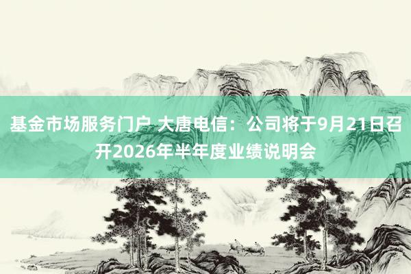 基金市场服务门户 大唐电信：公司将于9月21日召开2026年半年度业绩说明会