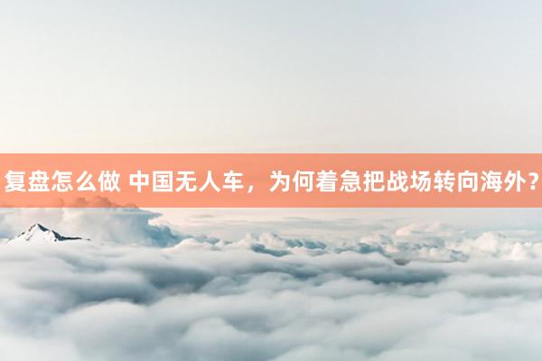 复盘怎么做 中国无人车，为何着急把战场转向海外？