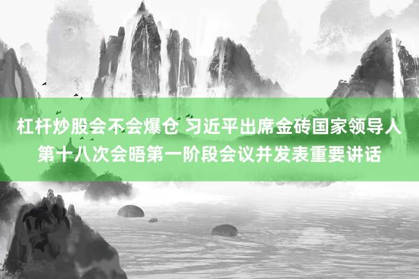 杠杆炒股会不会爆仓 习近平出席金砖国家领导人第十八次会晤第一阶段会议并发表重要讲话