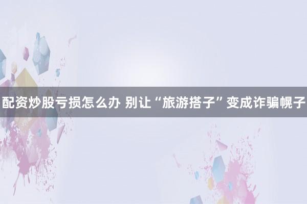 配资炒股亏损怎么办 别让“旅游搭子”变成诈骗幌子
