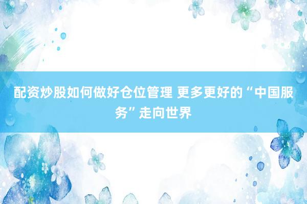 配资炒股如何做好仓位管理 更多更好的“中国服务”走向世界