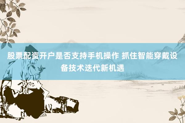 股票配资开户是否支持手机操作 抓住智能穿戴设备技术迭代新机遇