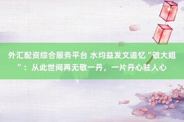 外汇配资综合服务平台 水均益发文追忆“敬大姐”：从此世间再无敬一丹，一片丹心驻人心