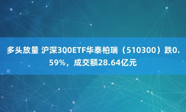 多头放量 沪深300ETF华泰柏瑞（510300）跌0.59%，成交额28.64亿元