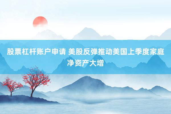 股票杠杆账户申请 美股反弹推动美国上季度家庭净资产大增