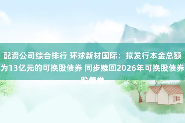 配资公司综合排行 环球新材国际：拟发行本金总额为13亿元的可换股债券 同步赎回2026年可换股债券