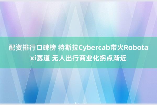 配资排行口碑榜 特斯拉Cybercab带火Robotaxi赛道 无人出行商业化拐点渐近