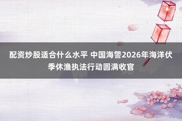 配资炒股适合什么水平 中国海警2026年海洋伏季休渔执法行动圆满收官