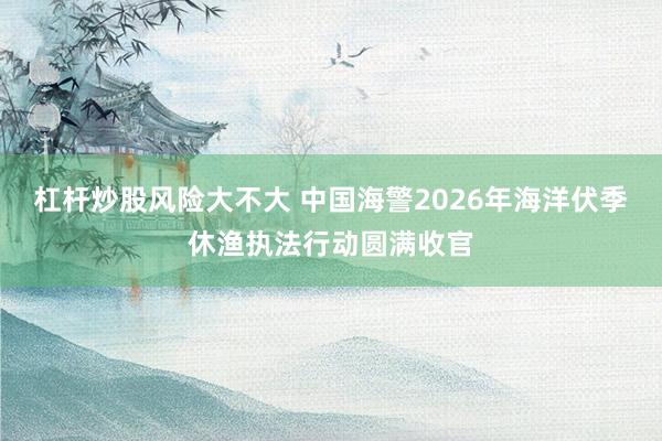 杠杆炒股风险大不大 中国海警2026年海洋伏季休渔执法行动圆满收官