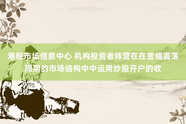港股市场信息中心 机构投资者阵营在在宽幅震荡周期的市场结构中中运用炒股开户的收