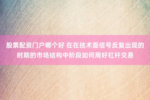 股票配资门户哪个好 在在技术面信号反复出现的时期的市场结构中阶段如何用好杠杆交易
