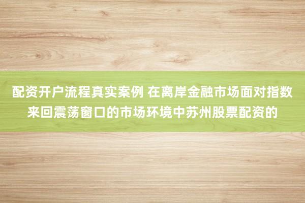 配资开户流程真实案例 在离岸金融市场面对指数来回震荡窗口的市场环境中苏州股票配资的