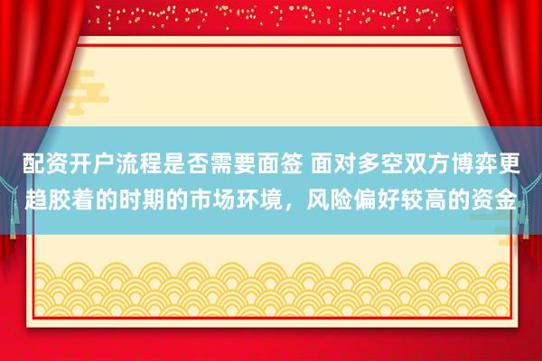 配资开户流程是否需要面签 面对多空双方博弈更趋胶着的时期的市场环境,风险偏好较高的资金