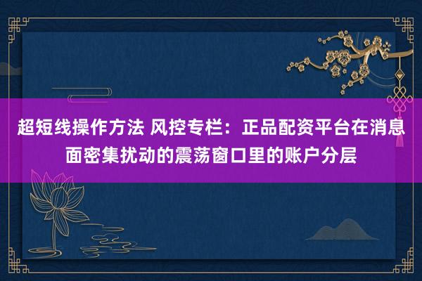 超短线操作方法 风控专栏：正品配资平台在消息面密集扰动的震荡窗口里的账户分层