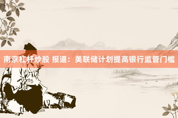 南京杠杆炒股 报道：美联储计划提高银行监管门槛