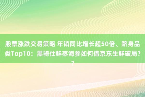股票涨跌交易策略 年销同比增长超50倍、跻身品类Top10：黑骑仕鲜蒸海参如何借京东生鲜破局？