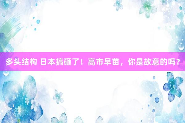 多头结构 日本搞砸了！高市早苗，你是故意的吗？