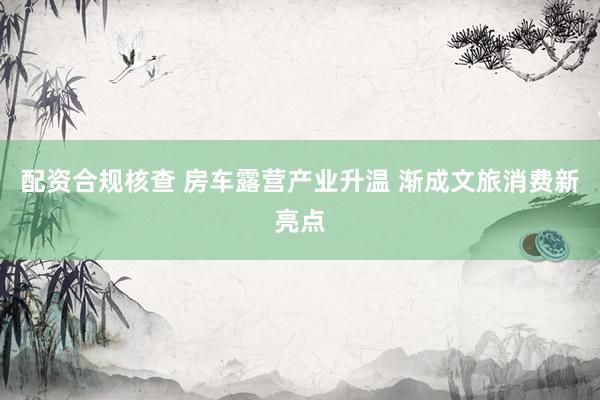 配资合规核查 房车露营产业升温 渐成文旅消费新亮点
