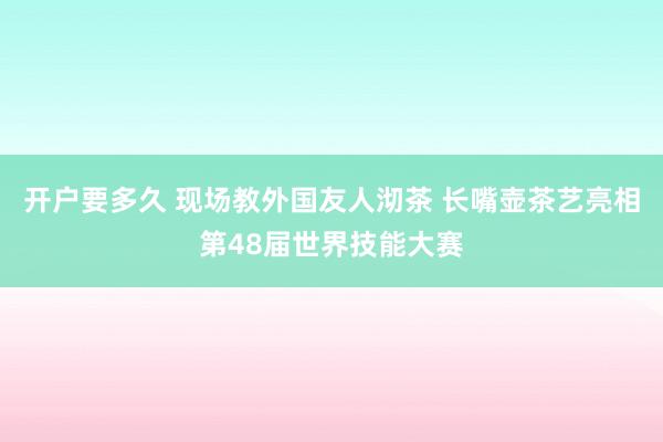 开户要多久 现场教外国友人沏茶 长嘴壶茶艺亮相第48届世界技能大赛