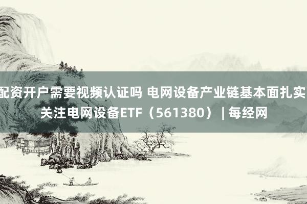 配资开户需要视频认证吗 电网设备产业链基本面扎实，关注电网设备ETF（561380） | 每经网