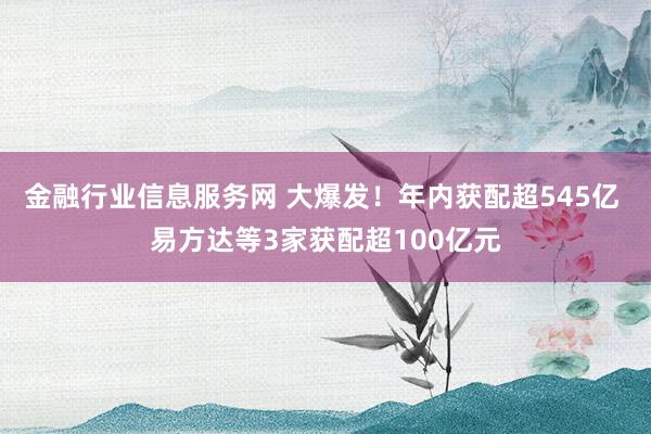金融行业信息服务网 大爆发！年内获配超545亿 易方达等3家获配超100亿元