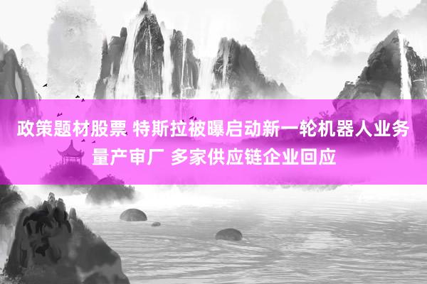 政策题材股票 特斯拉被曝启动新一轮机器人业务量产审厂 多家供应链企业回应