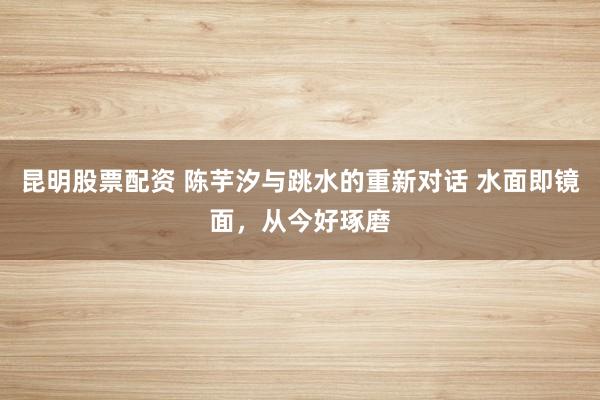 昆明股票配资 陈芋汐与跳水的重新对话 水面即镜面，从今好琢磨