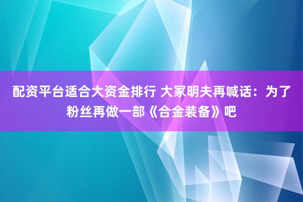 配资平台适合大资金排行 大冢明夫再喊话：为了粉丝再做一部《合金装备》吧