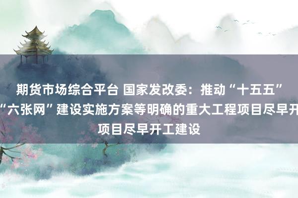 期货市场综合平台 国家发改委：推动“十五五”规划、“六张网”建设实施方案等明确的重大工程项目尽早开工建设